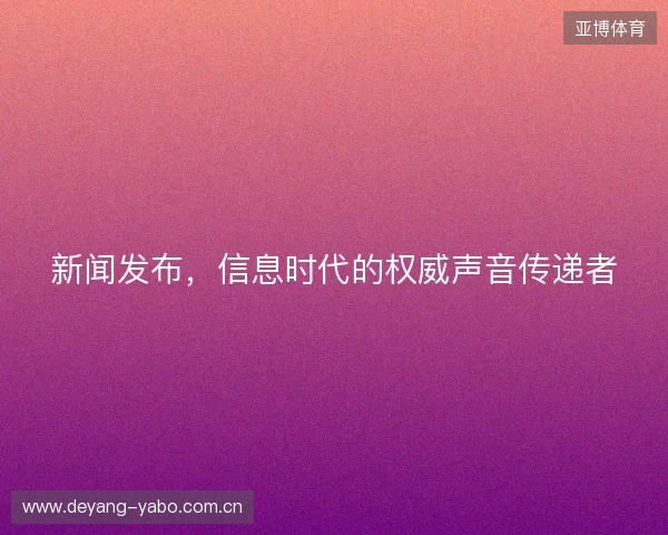 新闻发布,信息时代的权威声音传递者 新闻发布,信息时代的权威声音传递者